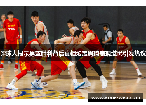 评球人揭示男篮胜利背后真相炮轰周琦表现堪忧引发热议